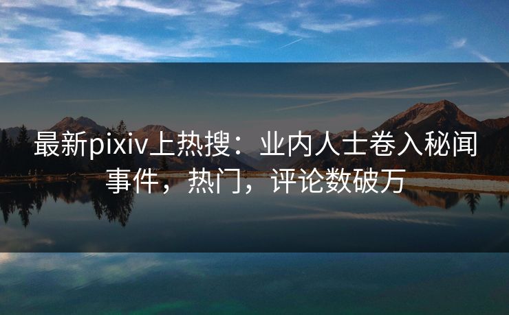 最新pixiv上热搜：业内人士卷入秘闻事件，热门，评论数破万