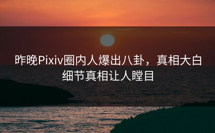 昨晚Pixiv圈内人爆出八卦，真相大白细节真相让人瞠目