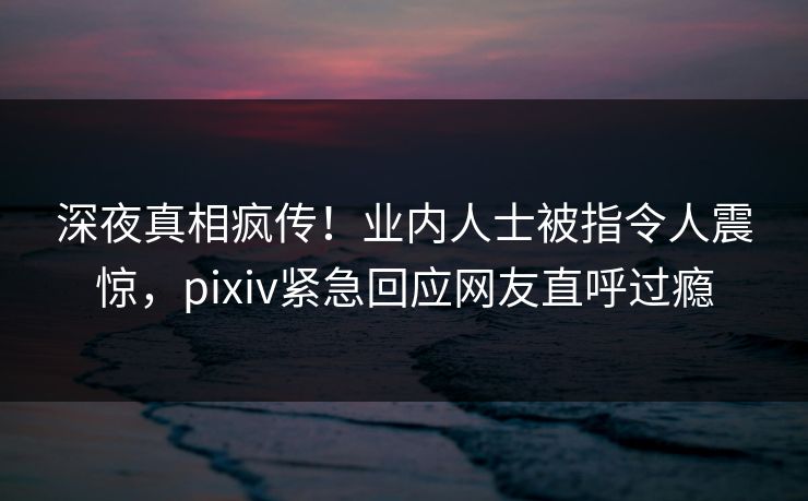 深夜真相疯传！业内人士被指令人震惊，pixiv紧急回应网友直呼过瘾
