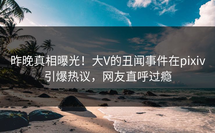 昨晚真相曝光！大V的丑闻事件在pixiv引爆热议，网友直呼过瘾
