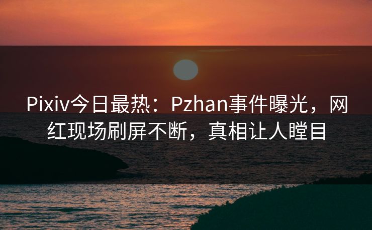 Pixiv今日最热：Pzhan事件曝光，网红现场刷屏不断，真相让人瞠目