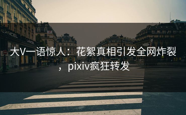 大V一语惊人：花絮真相引发全网炸裂，pixiv疯狂转发