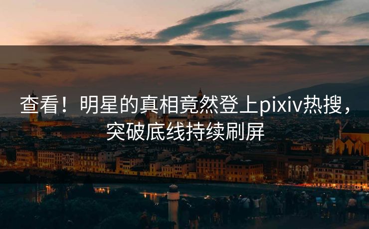 查看！明星的真相竟然登上pixiv热搜，突破底线持续刷屏