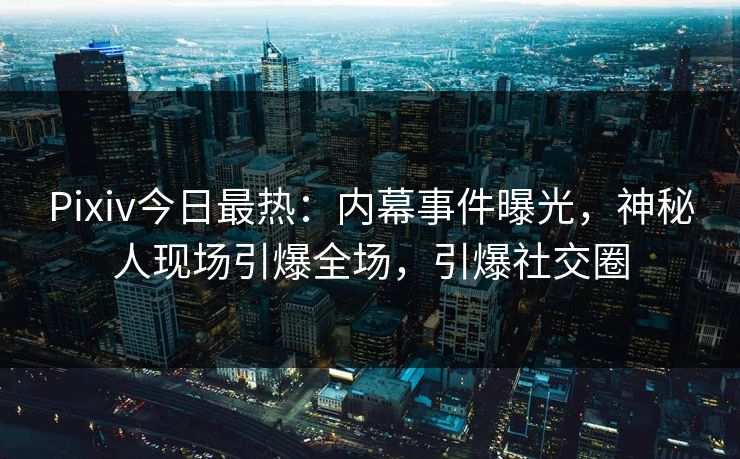 Pixiv今日最热：内幕事件曝光，神秘人现场引爆全场，引爆社交圈