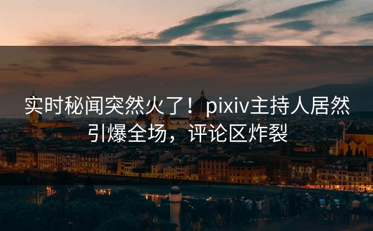 实时秘闻突然火了！pixiv主持人居然引爆全场，评论区炸裂