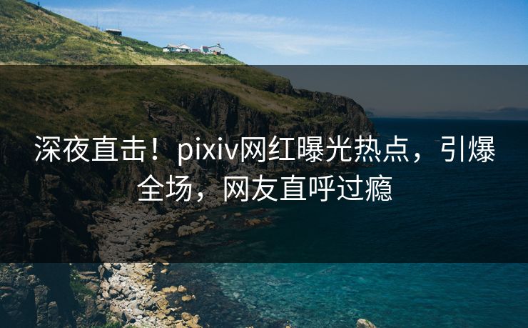 深夜直击！pixiv网红曝光热点，引爆全场，网友直呼过瘾
