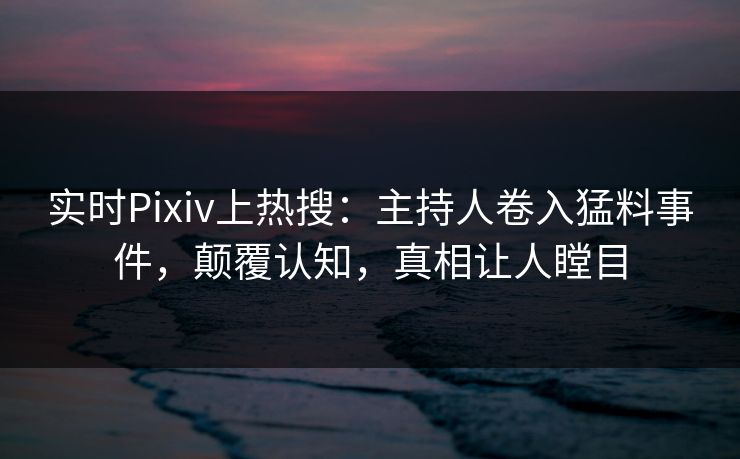 实时Pixiv上热搜：主持人卷入猛料事件，颠覆认知，真相让人瞠目