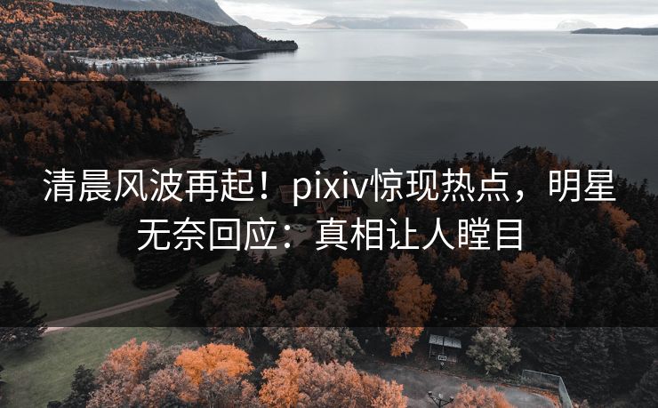 清晨风波再起！pixiv惊现热点，明星无奈回应：真相让人瞠目