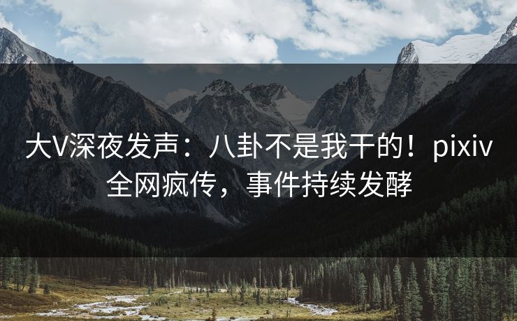 大V深夜发声：八卦不是我干的！pixiv全网疯传，事件持续发酵