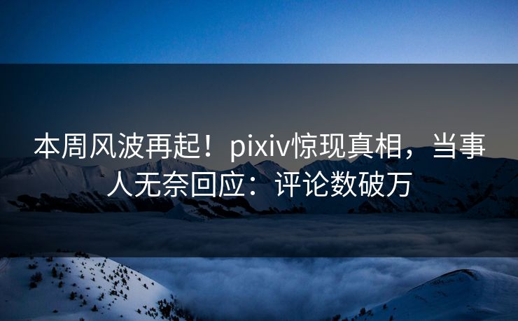 本周风波再起！pixiv惊现真相，当事人无奈回应：评论数破万