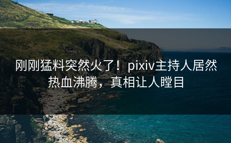 刚刚猛料突然火了！pixiv主持人居然热血沸腾，真相让人瞠目