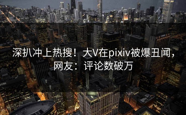 深扒冲上热搜！大V在pixiv被爆丑闻，网友：评论数破万