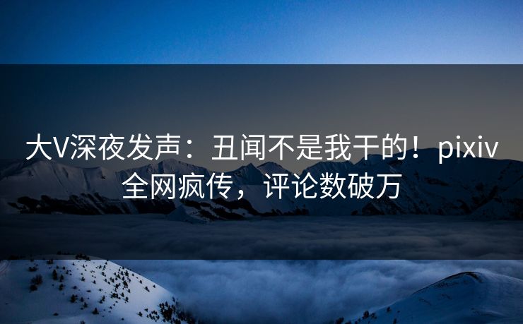 大V深夜发声：丑闻不是我干的！pixiv全网疯传，评论数破万