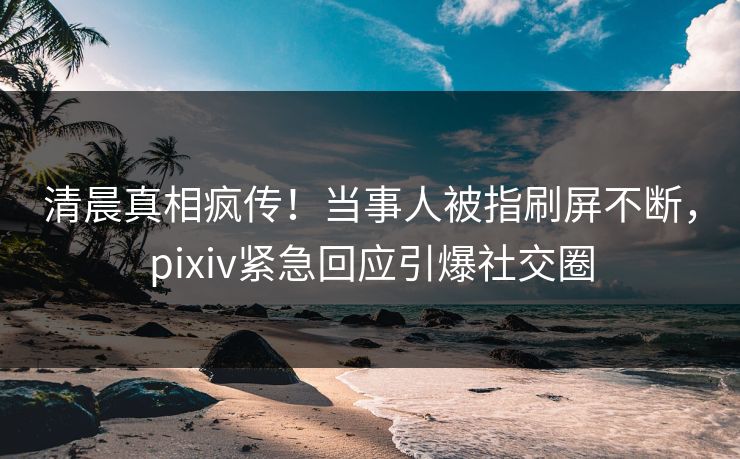 清晨真相疯传！当事人被指刷屏不断，pixiv紧急回应引爆社交圈