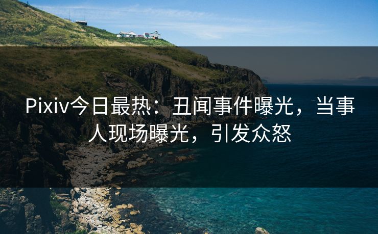 Pixiv今日最热：丑闻事件曝光，当事人现场曝光，引发众怒