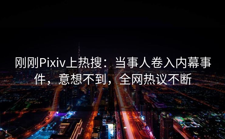刚刚Pixiv上热搜：当事人卷入内幕事件，意想不到，全网热议不断