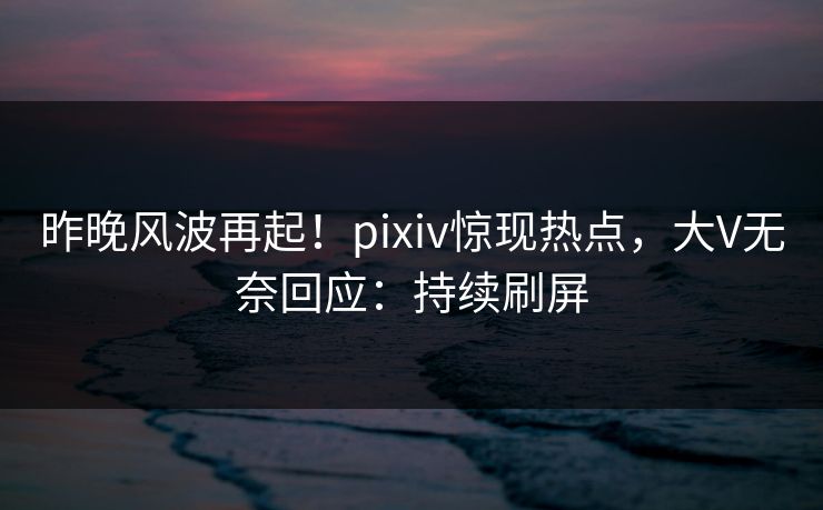 昨晚风波再起！pixiv惊现热点，大V无奈回应：持续刷屏
