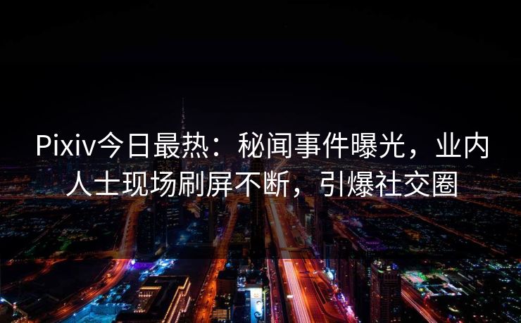 Pixiv今日最热：秘闻事件曝光，业内人士现场刷屏不断，引爆社交圈