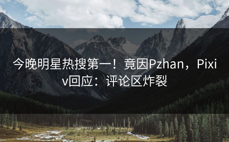 今晚明星热搜第一！竟因Pzhan，Pixiv回应：评论区炸裂