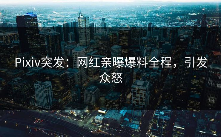 Pixiv突发：网红亲曝爆料全程，引发众怒