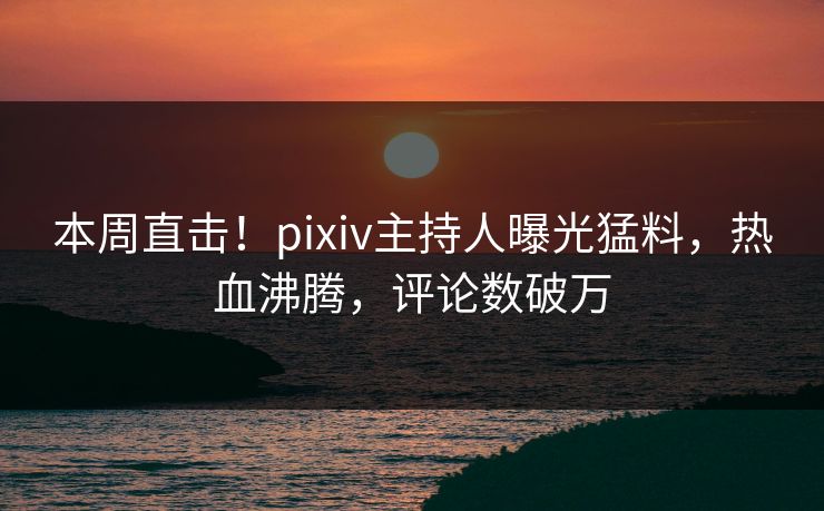 本周直击！pixiv主持人曝光猛料，热血沸腾，评论数破万