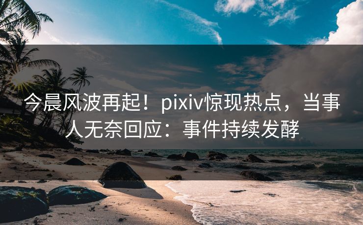 今晨风波再起！pixiv惊现热点，当事人无奈回应：事件持续发酵
