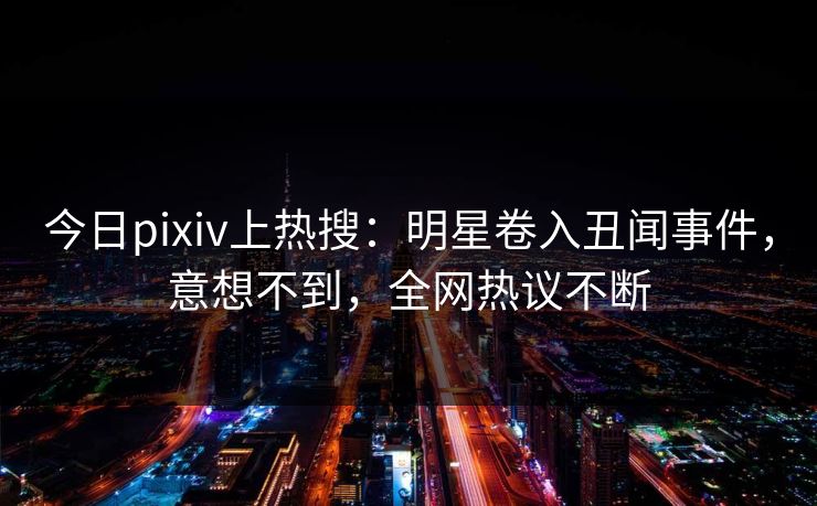 今日pixiv上热搜：明星卷入丑闻事件，意想不到，全网热议不断