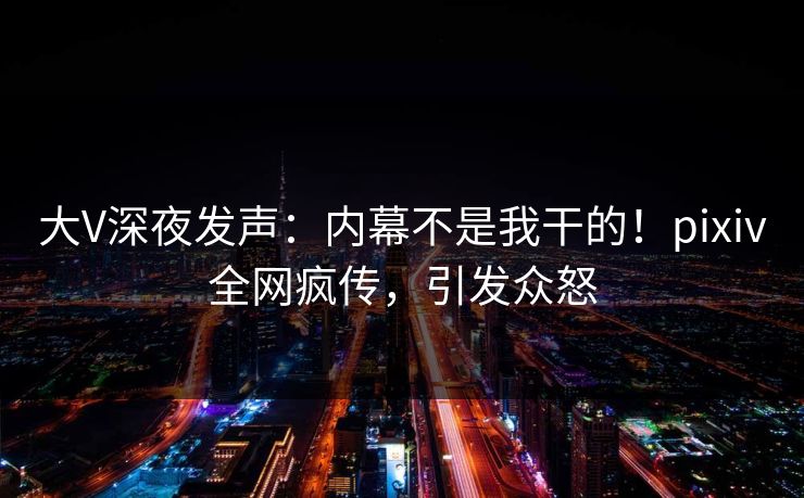 大V深夜发声：内幕不是我干的！pixiv全网疯传，引发众怒