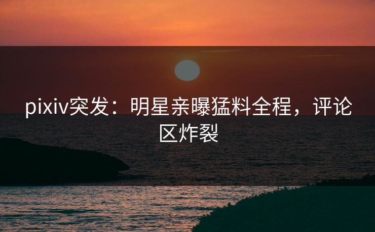 pixiv突发：明星亲曝猛料全程，评论区炸裂