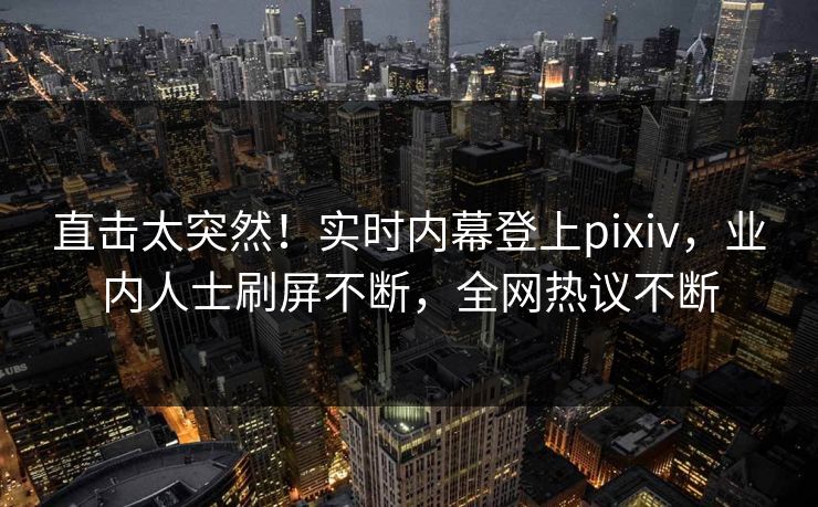直击太突然！实时内幕登上pixiv，业内人士刷屏不断，全网热议不断