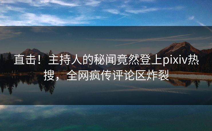 直击！主持人的秘闻竟然登上pixiv热搜，全网疯传评论区炸裂