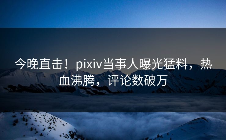今晚直击！pixiv当事人曝光猛料，热血沸腾，评论数破万