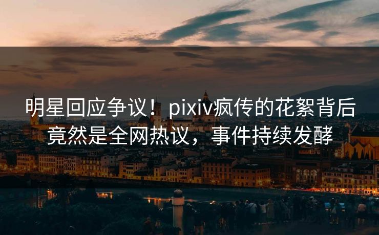 明星回应争议！pixiv疯传的花絮背后竟然是全网热议，事件持续发酵