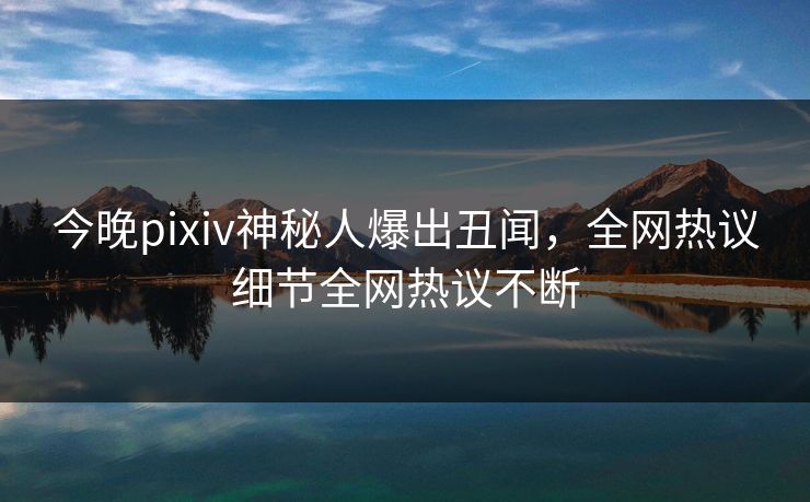今晚pixiv神秘人爆出丑闻，全网热议细节全网热议不断