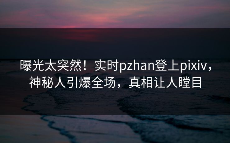 曝光太突然！实时pzhan登上pixiv，神秘人引爆全场，真相让人瞠目