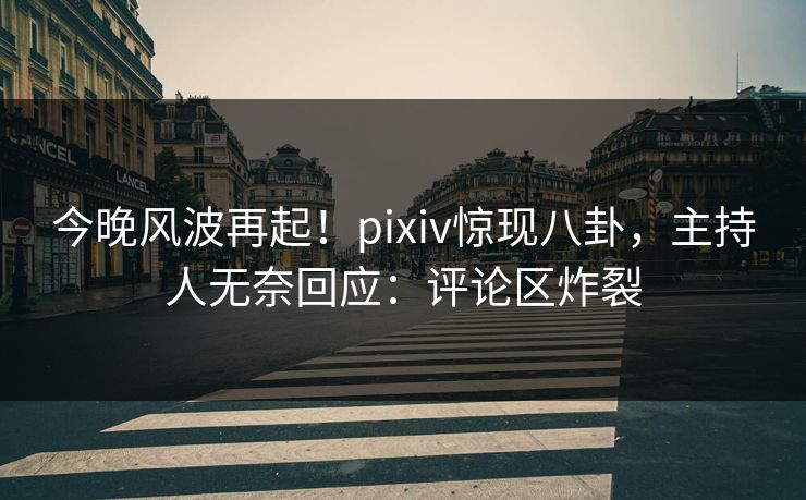 今晚风波再起！pixiv惊现八卦，主持人无奈回应：评论区炸裂