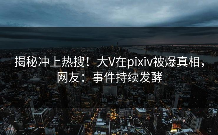 揭秘冲上热搜！大V在pixiv被爆真相，网友：事件持续发酵