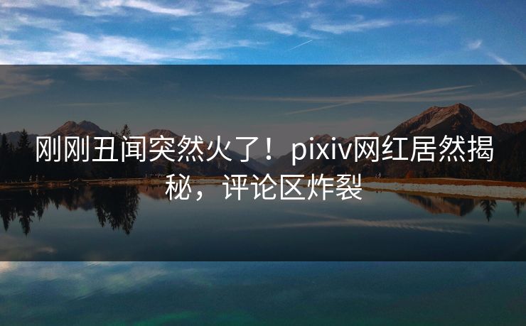 刚刚丑闻突然火了！pixiv网红居然揭秘，评论区炸裂