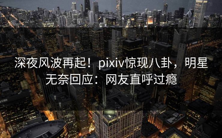 深夜风波再起！pixiv惊现八卦，明星无奈回应：网友直呼过瘾