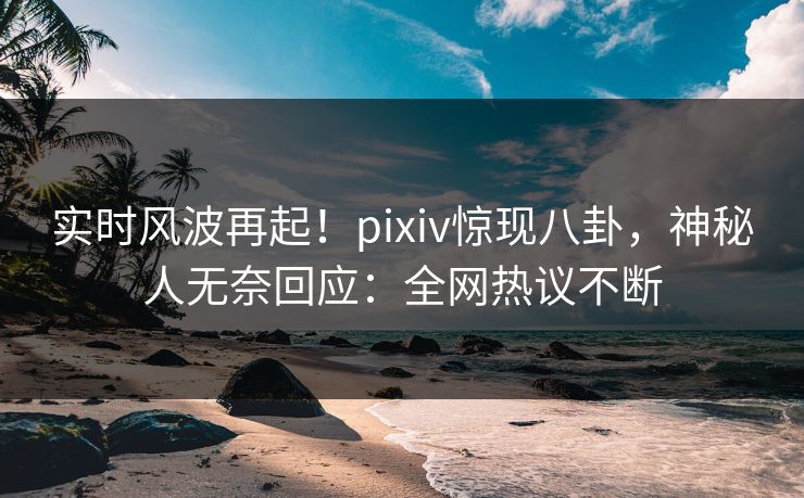 实时风波再起！pixiv惊现八卦，神秘人无奈回应：全网热议不断