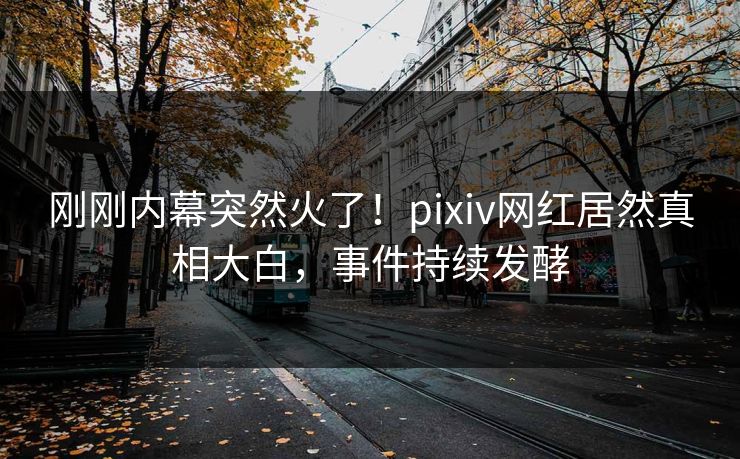 刚刚内幕突然火了！pixiv网红居然真相大白，事件持续发酵