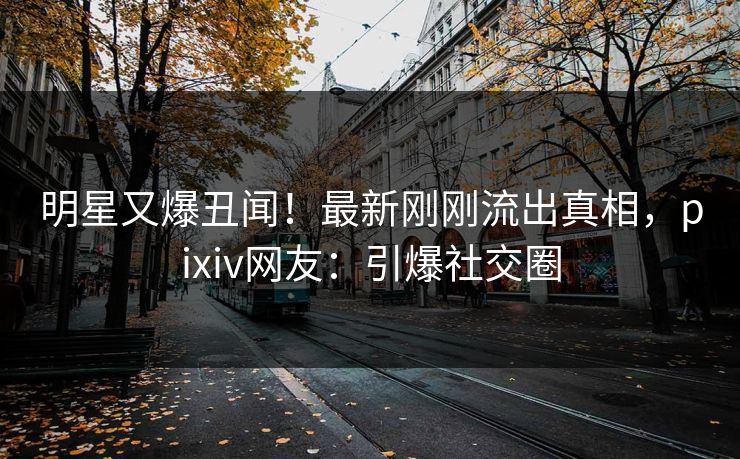 明星又爆丑闻！最新刚刚流出真相，pixiv网友：引爆社交圈