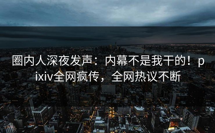 圈内人深夜发声：内幕不是我干的！pixiv全网疯传，全网热议不断