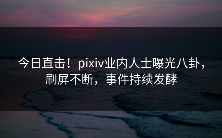 今日直击！pixiv业内人士曝光八卦，刷屏不断，事件持续发酵