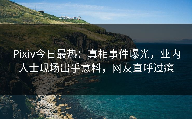 Pixiv今日最热：真相事件曝光，业内人士现场出乎意料，网友直呼过瘾