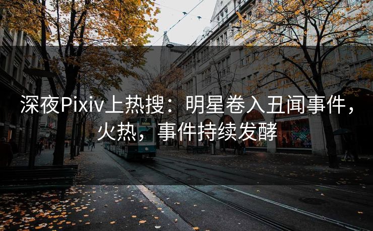 深夜Pixiv上热搜：明星卷入丑闻事件，火热，事件持续发酵