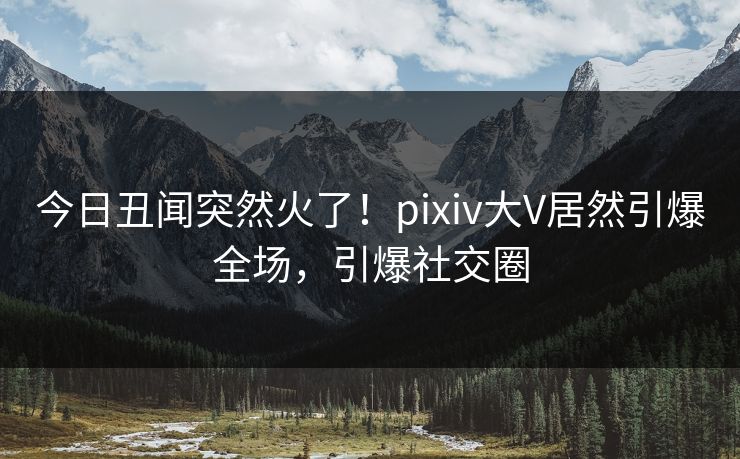 今日丑闻突然火了！pixiv大V居然引爆全场，引爆社交圈