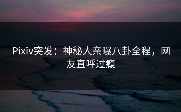 Pixiv突发：神秘人亲曝八卦全程，网友直呼过瘾