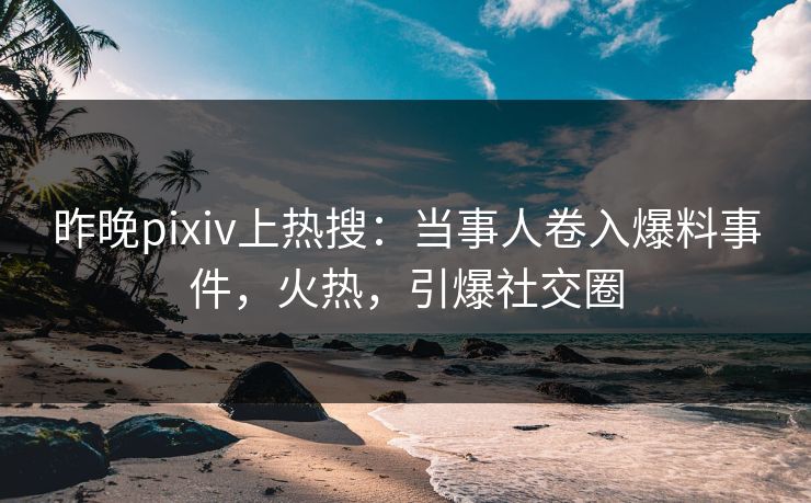 昨晚pixiv上热搜：当事人卷入爆料事件，火热，引爆社交圈