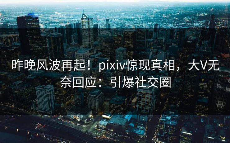 昨晚风波再起！pixiv惊现真相，大V无奈回应：引爆社交圈